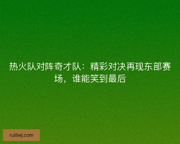 热火队对阵奇才队：精彩对决再现东部赛场，谁能笑到最后