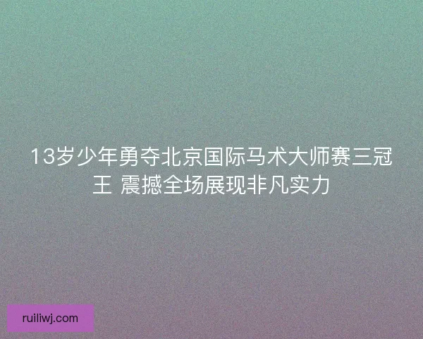 13岁少年勇夺北京国际马术大师赛三冠王 震撼全场展现非凡实力