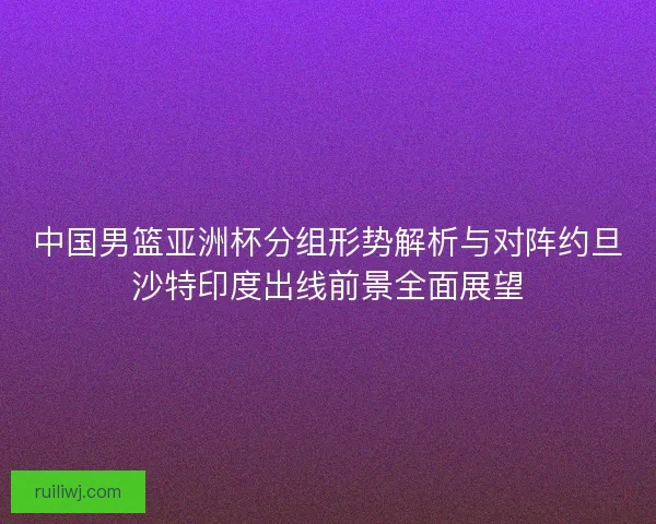中国男篮亚洲杯分组形势解析与对阵约旦沙特印度出线前景全面展望