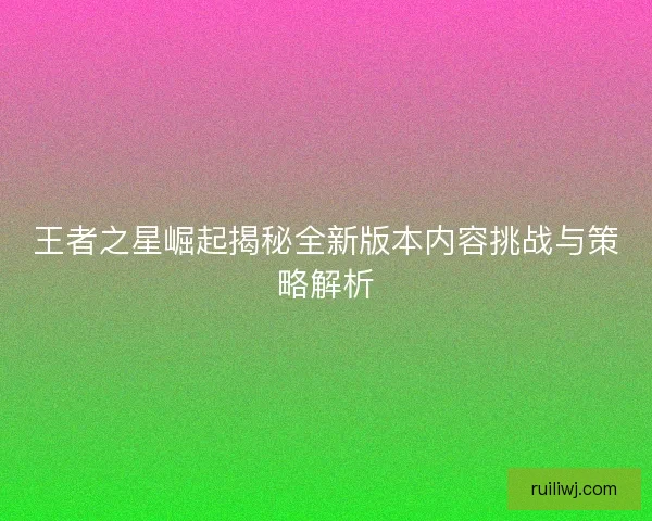 王者之星崛起揭秘全新版本内容挑战与策略解析