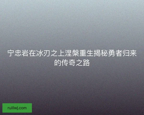宁忠岩在冰刃之上涅槃重生揭秘勇者归来的传奇之路