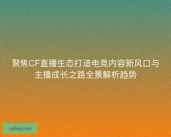 聚焦CF直播生态打造电竞内容新风口与主播成长之路全景解析趋势