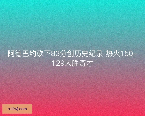 阿德巴约砍下83分创历史纪录 热火150-129大胜奇才