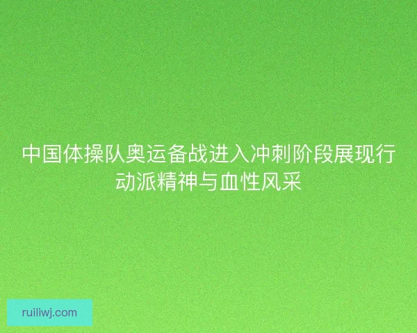 中国体操队奥运备战进入冲刺阶段展现行动派精神与血性风采
